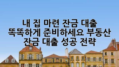 내 집 마련, 잔금 대출 똑똑하게 준비하세요! 부동산 잔금 대출 성공 전략